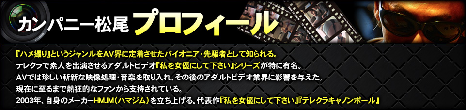 カンパニー松尾プロフィール
					AV界にハメ撮りというジャンルを定着させた第一人者。
					全国のテレクラを巡り素人を相手としたロードムービー的アダルトビデオ「私を女優にして下さい」シリーズを生み出す。
					また、AVにポップな映像処理や音楽を取り入れるなど、映像的な面からアダルトビデオ界に彼が与えた影響は大きく、現在でも幅広いファンから支持されている。
					現在はフリーの監督として、複数のAVメーカーから作品をリリースするかたわら、自身もAVメーカーHMJM（ハマジム）を立ち上げ、映像をリリースしている。
					2014年劇場映画公開「劇場版テレクラキャノンボール2013」が大ヒット。現在『劇場版BiSキャノンボール2014』が公開中。